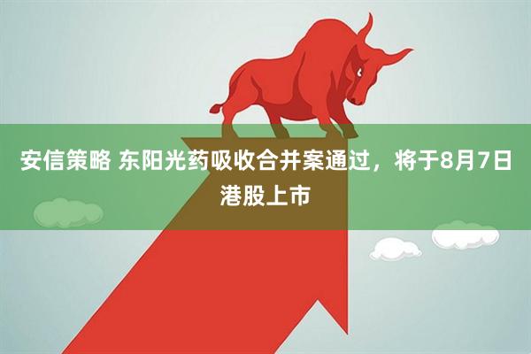 安信策略 东阳光药吸收合并案通过，将于8月7日港股上市