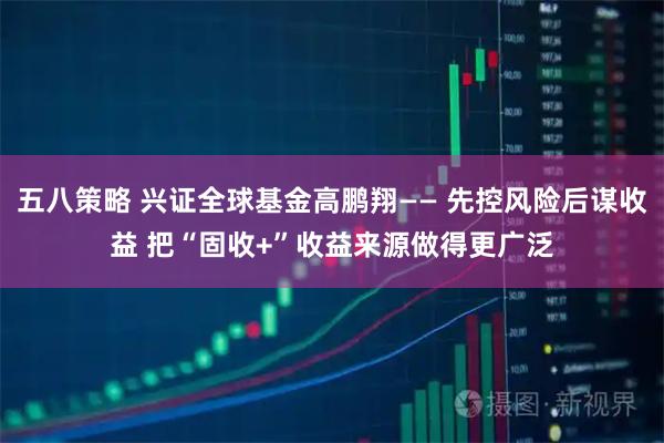 五八策略 兴证全球基金高鹏翔—— 先控风险后谋收益 把“固收+”收益来源做得更广泛