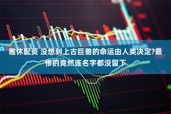 雅休配资 没想到上古巨兽的命运由人类决定?最惨的竟然连名字都没留下