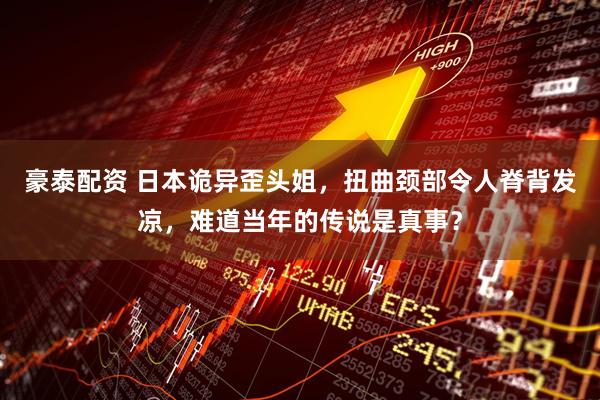 豪泰配资 日本诡异歪头姐，扭曲颈部令人脊背发凉，难道当年的传说是真事？