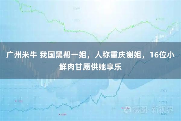广州米牛 我国黑帮一姐，人称重庆谢姐，16位小鲜肉甘愿供她享乐