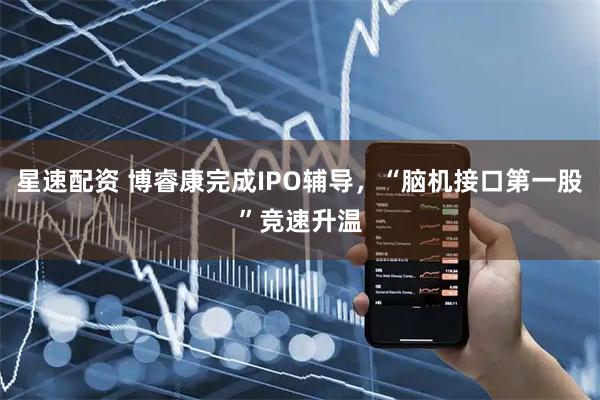 星速配资 博睿康完成IPO辅导，“脑机接口第一股”竞速升温
