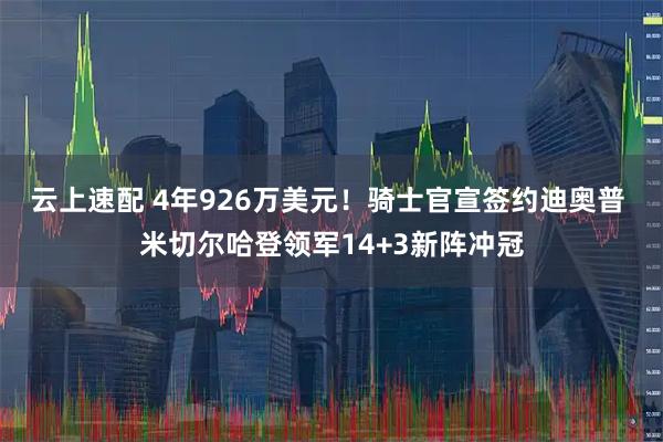 云上速配 4年926万美元！骑士官宣签约迪奥普 米切尔哈登领军14+3新阵冲冠