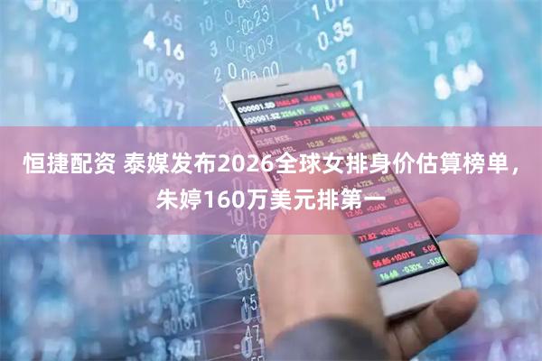 恒捷配资 泰媒发布2026全球女排身价估算榜单，朱婷160万美元排第一