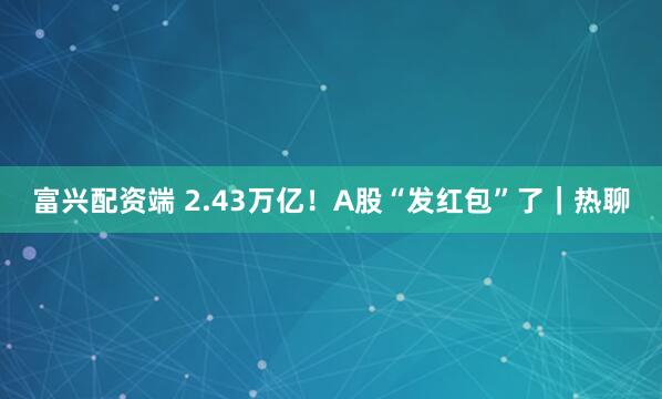 富兴配资端 2.43万亿！A股“发红包”了｜热聊