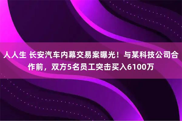 人人生 长安汽车内幕交易案曝光！与某科技公司合作前，双方5名员工突击买入6100万